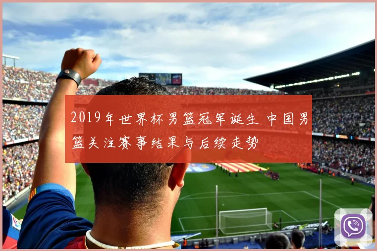 2019年世界杯男篮冠军诞生 中国男篮关注赛事结果与后续走势