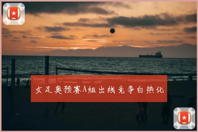女足奥预赛A组出线竞争白热化