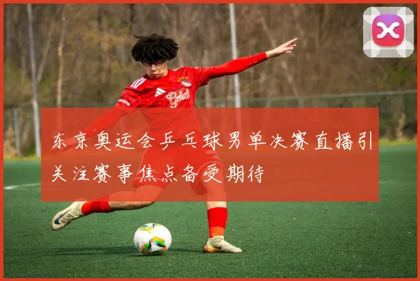 东京奥运会乒乓球男单决赛直播引关注赛事焦点备受期待