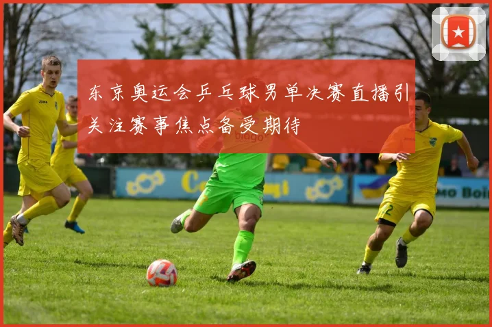 东京奥运会乒乓球男单决赛直播引关注赛事焦点备受期待