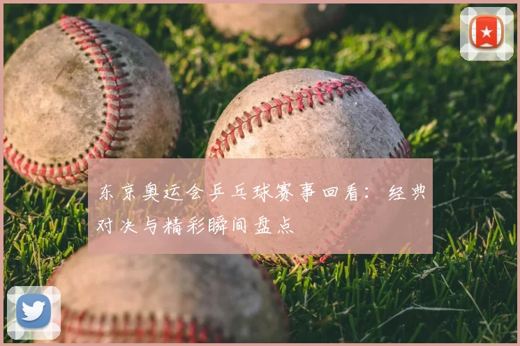 东京奥运会乒乓球赛事回看：经典对决与精彩瞬间盘点