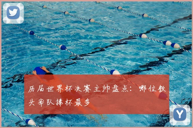 历届世界杯决赛主帅盘点：哪位教头率队捧杯最多