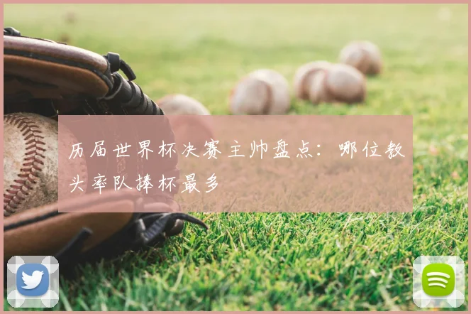 历届世界杯决赛主帅盘点：哪位教头率队捧杯最多