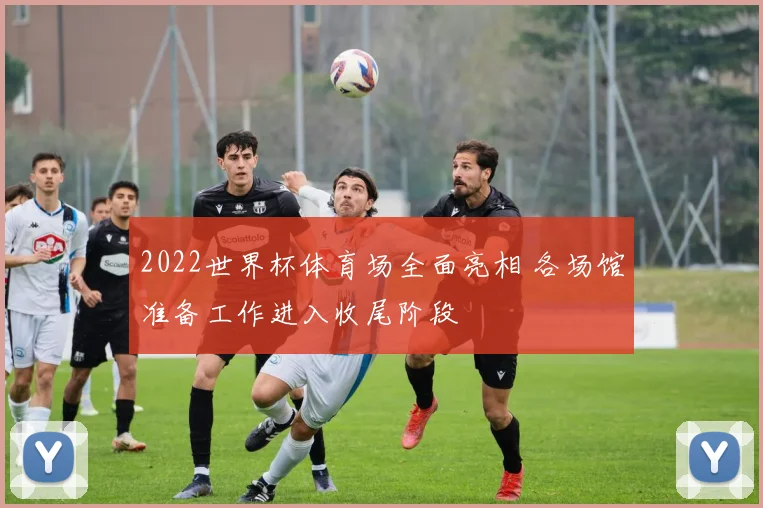 2022世界杯体育场全面亮相 各场馆准备工作进入收尾阶段