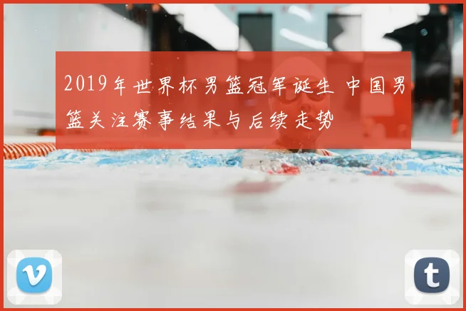 2019年世界杯男篮冠军诞生 中国男篮关注赛事结果与后续走势