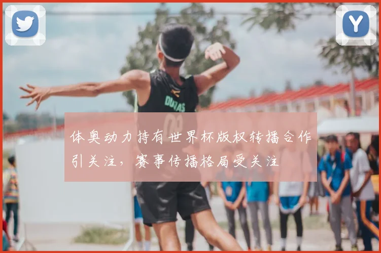 体奥动力持有世界杯版权转播合作引关注，赛事传播格局受关注