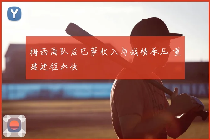梅西离队后巴萨收入与战绩承压 重建进程加快
