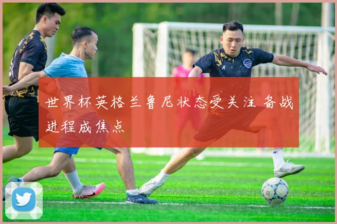世界杯英格兰鲁尼状态受关注 备战进程成焦点