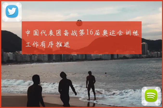 中国代表团备战第16届奥运会训练工作有序推进