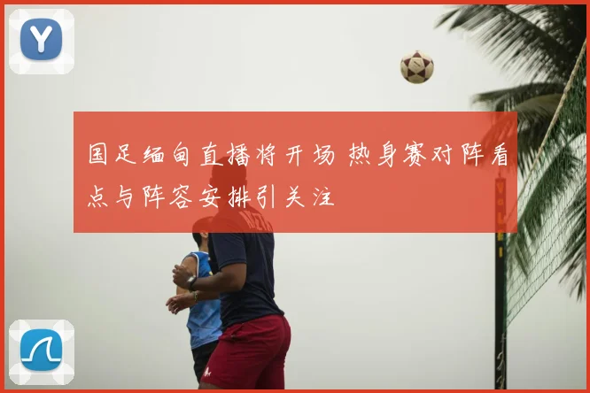国足缅甸直播将开场 热身赛对阵看点与阵容安排引关注