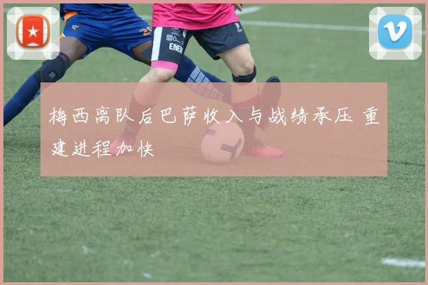 梅西离队后巴萨收入与战绩承压 重建进程加快