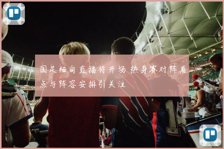国足缅甸直播将开场 热身赛对阵看点与阵容安排引关注