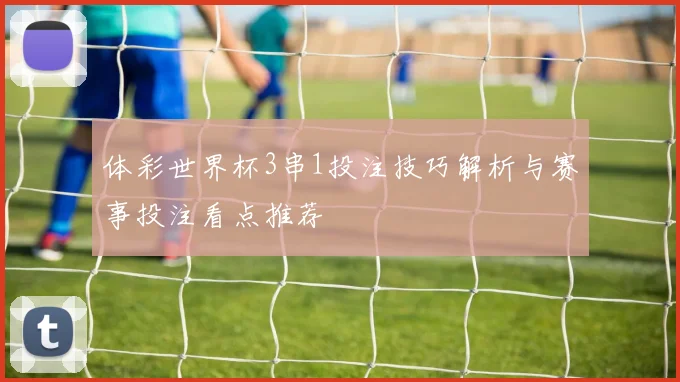 体彩世界杯3串1投注技巧解析与赛事投注看点推荐