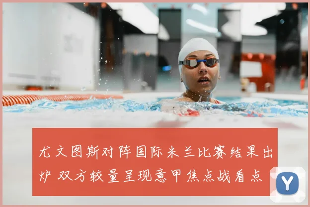 尤文图斯对阵国际米兰比赛结果出炉 双方较量呈现意甲焦点战看点