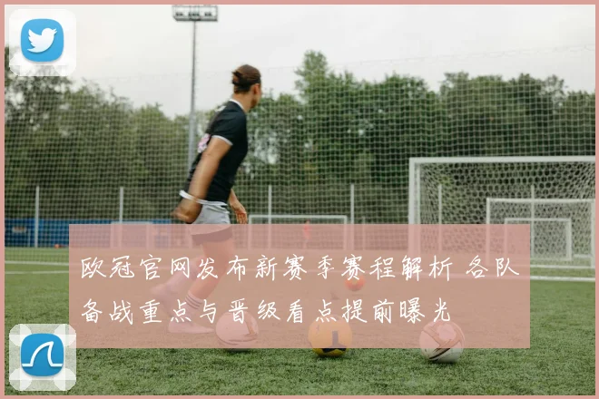 欧冠官网发布新赛季赛程解析 各队备战重点与晋级看点提前曝光