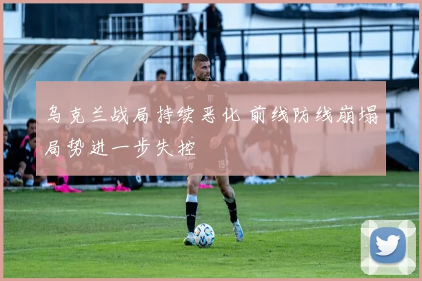 乌克兰战局持续恶化 前线防线崩塌局势进一步失控