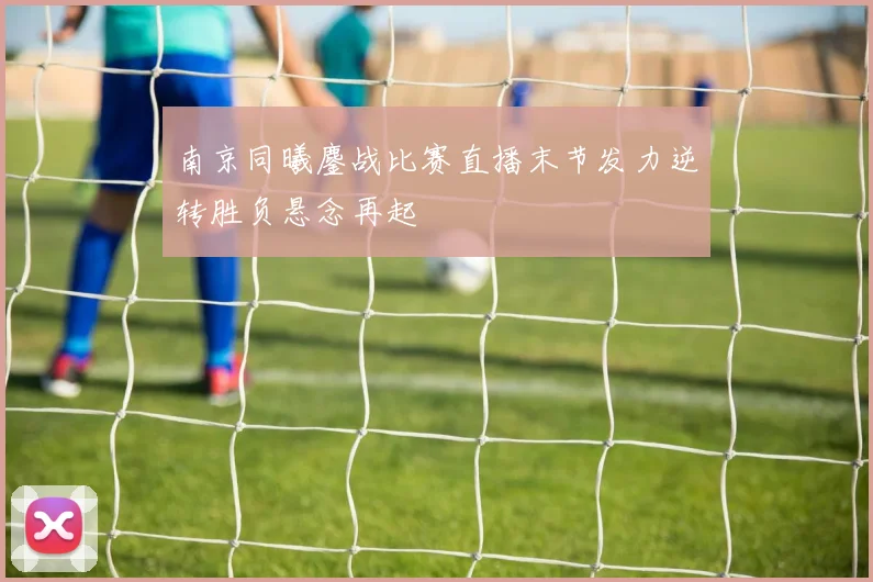 南京同曦鏖战比赛直播末节发力逆转胜负悬念再起