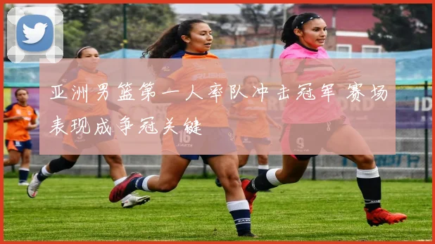 亚洲男篮第一人率队冲击冠军 赛场表现成争冠关键