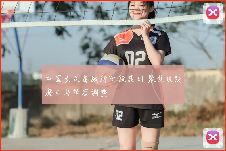 中国女足备战新阶段集训 聚焦攻防磨合与阵容调整