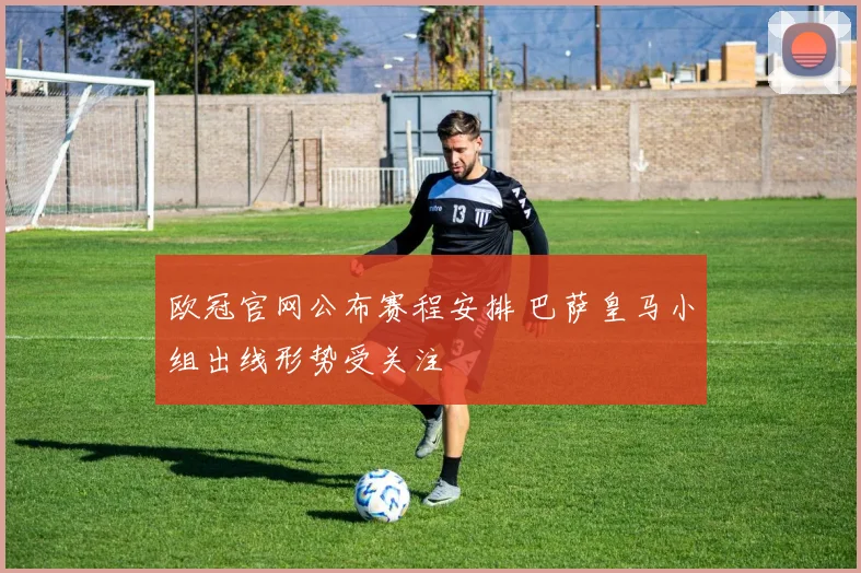 欧冠官网公布赛程安排 巴萨皇马小组出线形势受关注