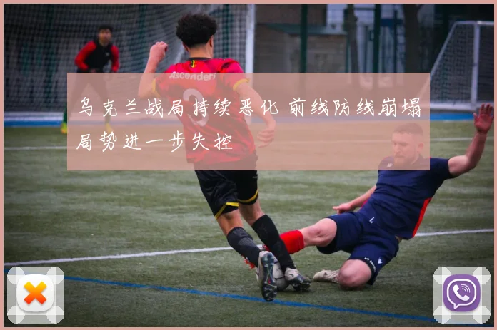 乌克兰战局持续恶化 前线防线崩塌局势进一步失控