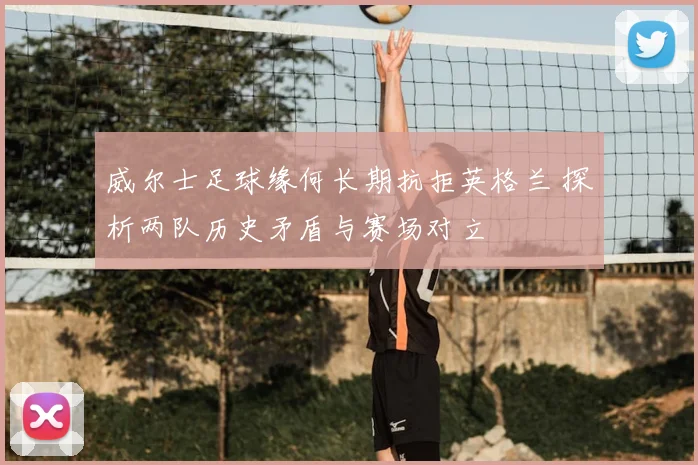 威尔士足球缘何长期抗拒英格兰 探析两队历史矛盾与赛场对立