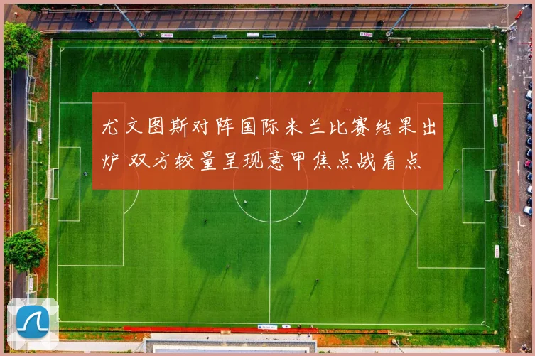 尤文图斯对阵国际米兰比赛结果出炉 双方较量呈现意甲焦点战看点