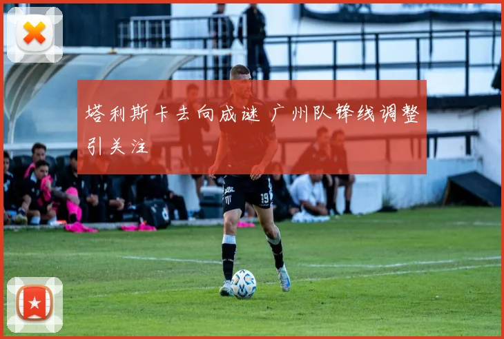 塔利斯卡去向成谜 广州队锋线调整引关注