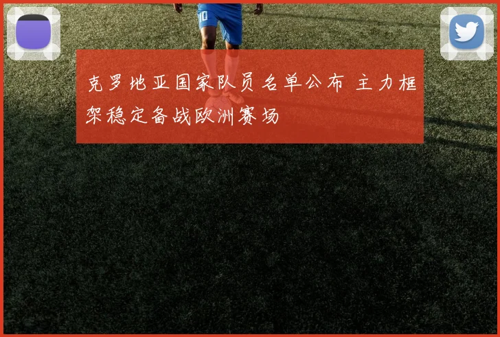 克罗地亚国家队员名单公布 主力框架稳定备战欧洲赛场