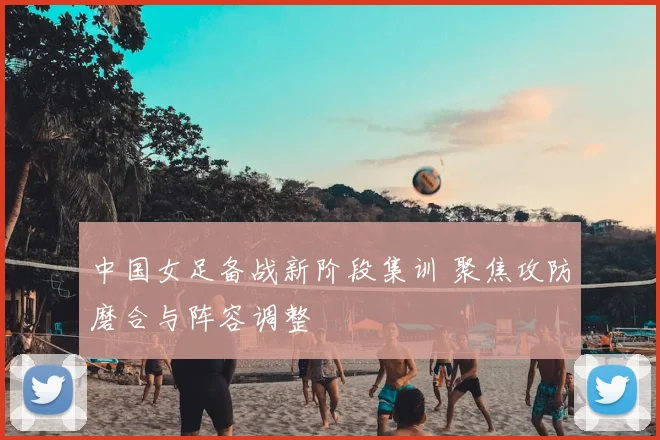 中国女足备战新阶段集训 聚焦攻防磨合与阵容调整