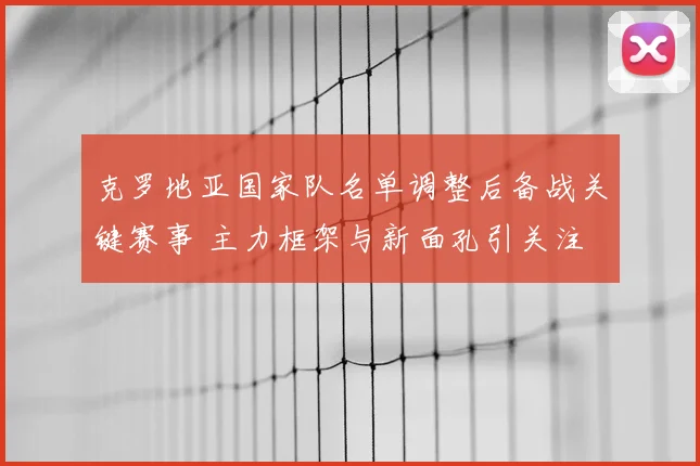 克罗地亚国家队名单调整后备战关键赛事 主力框架与新面孔引关注