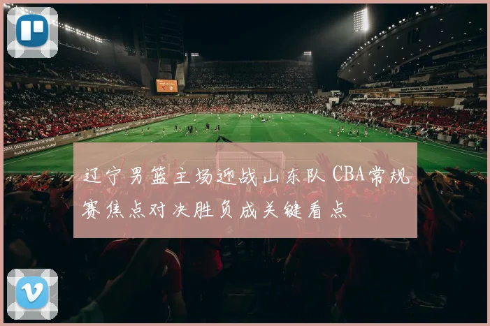 辽宁男篮主场迎战山东队 CBA常规赛焦点对决胜负成关键看点