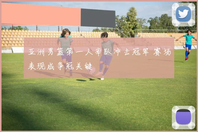 亚洲男篮第一人率队冲击冠军 赛场表现成争冠关键