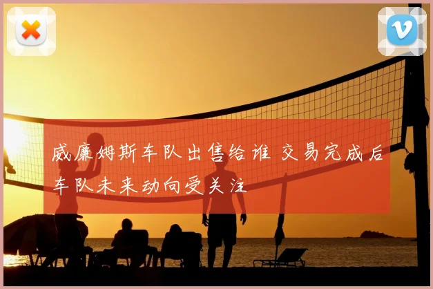 威廉姆斯车队出售给谁 交易完成后车队未来动向受关注