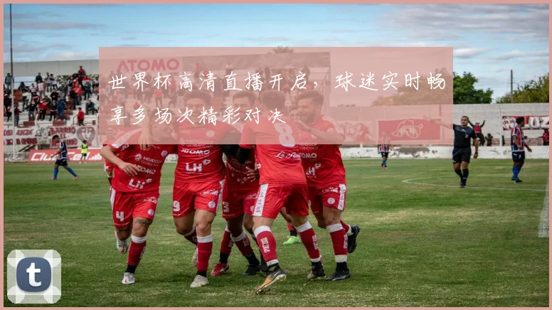 世界杯高清直播开启，球迷实时畅享多场次精彩对决