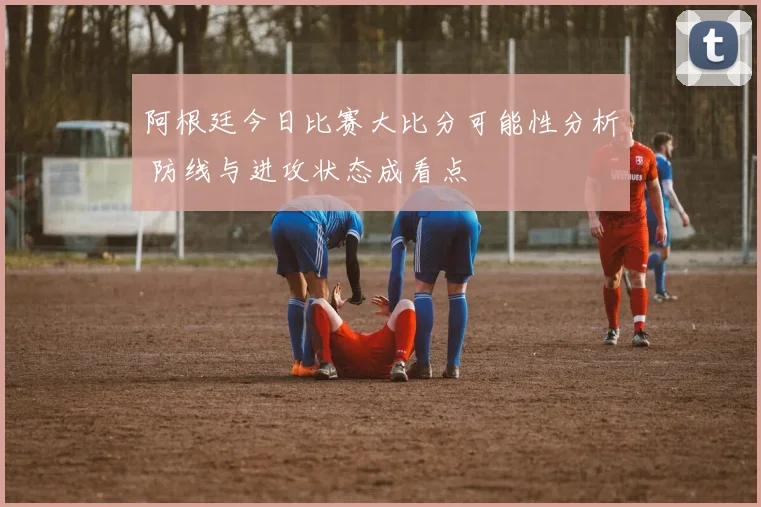 阿根廷今日比赛大比分可能性分析 防线与进攻状态成看点