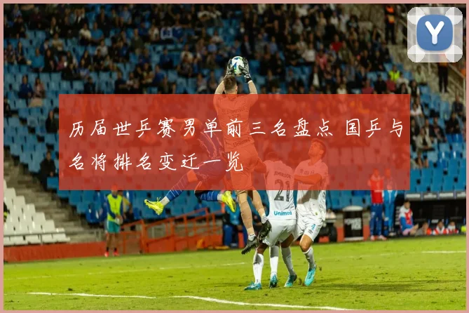 历届世乒赛男单前三名盘点 国乒与名将排名变迁一览