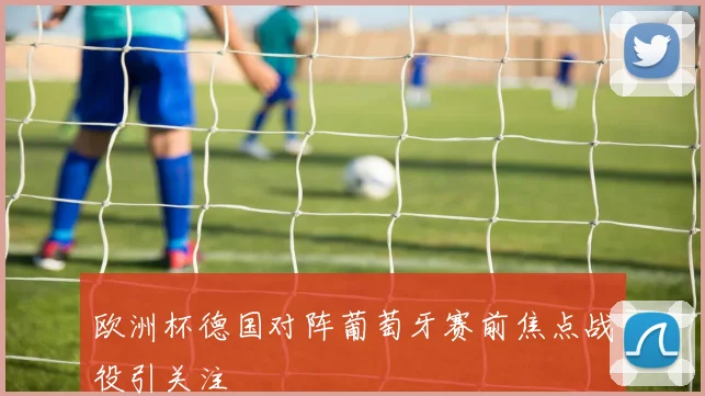 欧洲杯德国对阵葡萄牙赛前焦点战役引关注